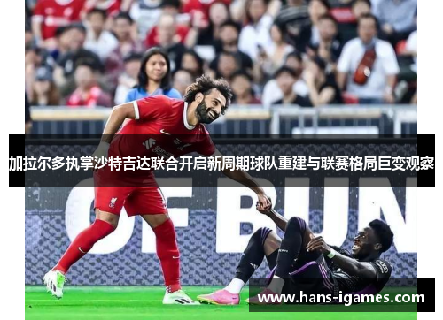 加拉尔多执掌沙特吉达联合开启新周期球队重建与联赛格局巨变观察