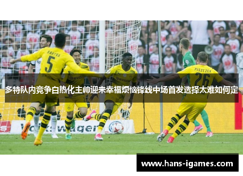 多特队内竞争白热化主帅迎来幸福烦恼锋线中场首发选择太难如何定