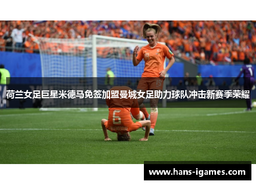 荷兰女足巨星米德马免签加盟曼城女足助力球队冲击新赛季荣耀